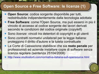 Open Source e Free Software: le licenze (1) Open Source : codice sorgente disponibile per tutti,  redistribuibile indipendentemente dalla tecnologia adottata Free Software : come l'Open Source, ma può esserci in più il vincolo di accesso al codice sorgente dei lavori derivati secondo le condizioni del codice originale ( copyleft ) Sono  licenze : vincoli tra detentori di copyright e gli utenti Sono  contratti normativi unilaterali  per la legge italiana: proteggono il diritto d'autore e la tutela contrattuale La Corte di Cassazione stabilisce che sia  reato penale  per professionisti ed aziende installare copie di software senza licenza regolare (sentenza 25104/2008) http://www.studiostorti.com/normativa-italiana-sull-opensource.html 