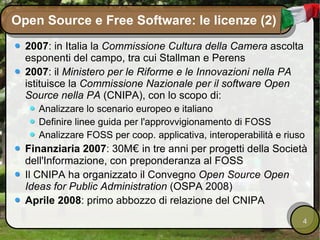 Open Source e Free Software: le licenze (2) 2007 : in Italia la  Commissione Cultura della Camera  ascolta esponenti del campo, tra cui Stallman e Perens 2007 : il  Ministero per le Riforme e le Innovazioni nella PA  istituisce la  Commissione Nazionale per il software Open Source nella PA  (CNIPA), con lo scopo di: Analizzare lo scenario europeo e italiano Definire linee guida per l'approvvigionamento di FOSS Analizzare FOSS per coop. applicativa, interoperabilità e riuso Finanziaria 2007 : 30M €  in tre anni per progetti della Società dell'Informazione, con preponderanza al FOSS Il CNIPA ha organizzato il Convegno  Open Source Open Ideas for Public Administration  (OSPA 2008) Aprile 2008 : primo abbozzo di relazione del CNIPA 