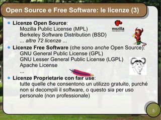 Open Source e Free Software: le licenze (3) Licenze Open Source : Mozilla Public License (MPL) Berkeley Software Distribution (BSD) ... altre 72 licenze ... Licenze Free Software  (che sono  anche  Open Source): GNU General Public License (GPL) GNU Lesser General Public License (LGPL) Apache License ... Licenze Proprietarie con fair use : tutte quelle che consentono un utilizzo gratuito, purché non si decompili il software, o questo sia per uso personale (non professionale) 