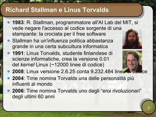 Richard Stallman e Linus Torvalds 1983 : R. Stallman, programmatore all'AI Lab del MIT, si vede negare l'accesso al codice sorgente di una stampante: la crociata per il free software Stallman ha un'influenza politica abbastanza grande in una certa subcultura informatica 1991 : Linus Torvalds, studente finlandese di scienze informatiche, crea la versione 0.01 del  kernel  Linux (~12000 linee di codice) 2008 : Linux versione 2.6.25 conta 9.232.484 linee di codice 2004 : Time nomina Torvalds una delle personalità più influenti al mondo 2006 : Time nomina Torvalds uno degli “eroi rivoluzionari” degli ultimi 60 anni 