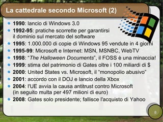 La cattedrale secondo Microsoft (2) 1990 : lancio di Windows 3.0 1992-95 : pratiche scorrette per garantirsi il dominio sul mercato del software 1995 : 1.000.000 di copie di Windows 95 vendute in 4 giorni 1995-99 : Microsoft e Internet: MSN, MSNBC, WebTV 1998 : “ The Halloween Documents ”, il FOSS è una minaccia! 1999 : stima del patrimonio di Gates oltre i 100 miliardi di $ 2000 : United States vs. Microsoft, il “monopolio abusivo” 2001 : accordo con il DOJ e lancio della Xbox 2004 : l'UE avvia la causa antitrust contro Microsoft (in seguito multa per 497 milioni di euro) 2008 : Gates solo presidente; fallisce l'acquisto di Yahoo 