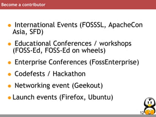12
Become a contributor
• International Events (FOSSSL, ApacheCon
Asia, SFD)
• Educational Conferences / workshops
(FOSS-Ed, FOSS-Ed on wheels)
• Enterprise Conferences (FossEnterprise)
• Codefests / Hackathon
• Networking event (Geekout)
•Launch events (Firefox, Ubuntu)
 