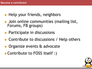 17
Become a contributor
• Help your friends, neighbors
• Join online communities (mailing list,
Forums, FB groups)
• Participate in discussions
• Contribute to discussions / Help others
• Organize events & advocate
•Contribute to FOSS itself :)
 