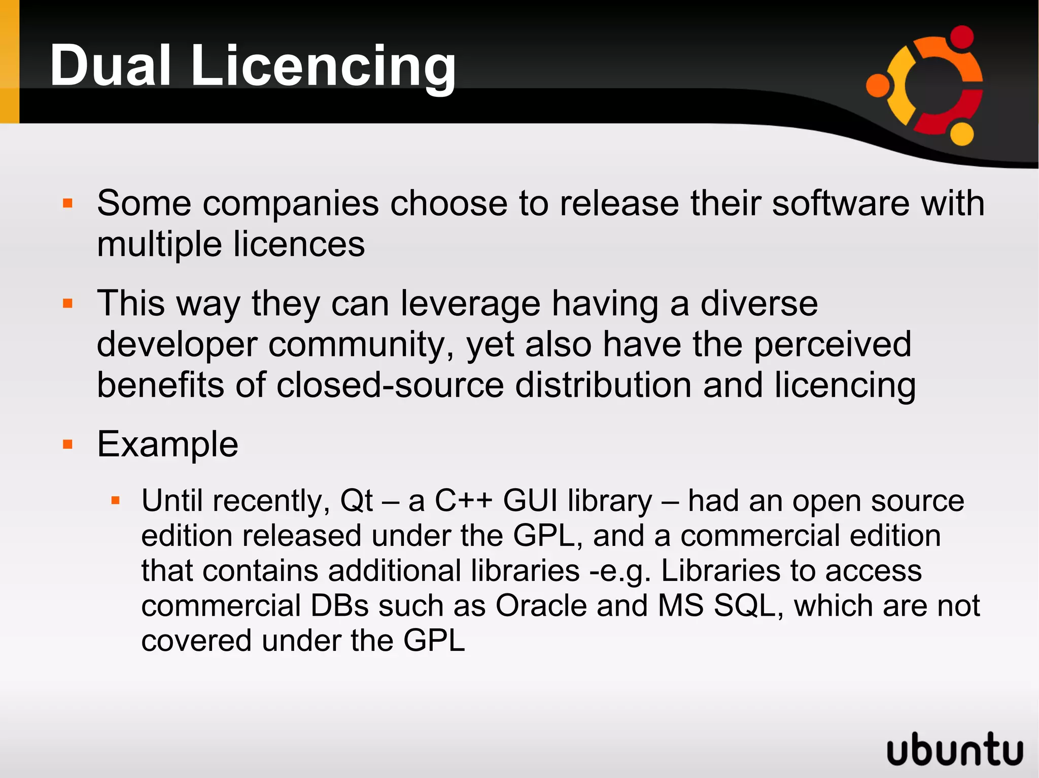 Dual Licencing

   Some companies choose to release their software with
    multiple licences
   This way they can leverage having a diverse
    developer community, yet also have the perceived
    benefits of closed-source distribution and licencing
   Example
       Until recently, Qt – a C++ GUI library – had an open source
        edition released under the GPL, and a commercial edition
        that contains additional libraries -e.g. Libraries to access
        commercial DBs such as Oracle and MS SQL, which are not
        covered under the GPL
 