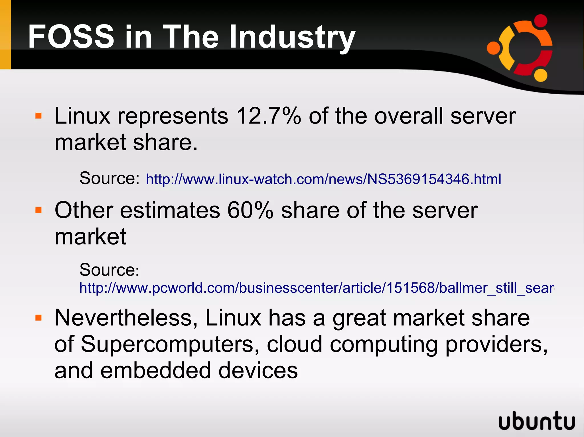 FOSS in The Industry

   Linux represents 12.7% of the overall server
    market share.
      Source: http://www.linux-watch.com/news/NS5369154346.html
   Other estimates 60% share of the server
    market
      Source:
      http://www.pcworld.com/businesscenter/article/151568/ballmer_still_searching
   Nevertheless, Linux has a great market share
    of Supercomputers, cloud computing providers,
    and embedded devices
 