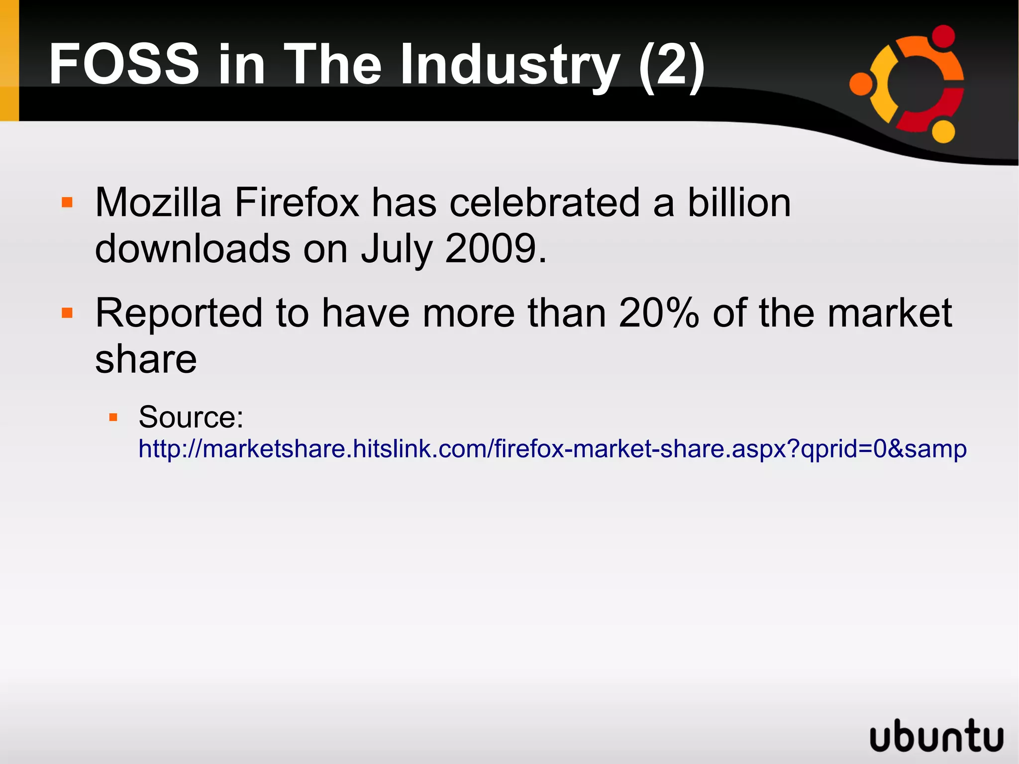 FOSS in The Industry (2)

   Mozilla Firefox has celebrated a billion
    downloads on July 2009.
   Reported to have more than 20% of the market
    share
       Source:
        http://marketshare.hitslink.com/firefox-market-share.aspx?qprid=0&sample=28
 