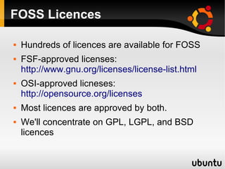 FOSS Licences

   Hundreds of licences are available for FOSS
   FSF-approved licenses:
    http://www.gnu.org/licenses/license-list.html
   OSI-approved licneses:
    http://opensource.org/licenses
   Most licences are approved by both.
   We'll concentrate on GPL, LGPL, and BSD
    licences
 