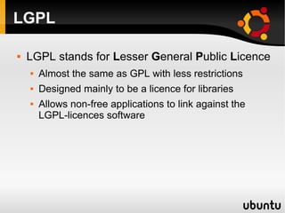 LGPL

   LGPL stands for Lesser General Public Licence
       Almost the same as GPL with less restrictions
       Designed mainly to be a licence for libraries
       Allows non-free applications to link against the
        LGPL-licences software
 