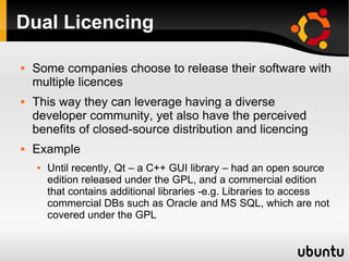 Dual Licencing

   Some companies choose to release their software with
    multiple licences
   This way they can leverage having a diverse
    developer community, yet also have the perceived
    benefits of closed-source distribution and licencing
   Example
       Until recently, Qt – a C++ GUI library – had an open source
        edition released under the GPL, and a commercial edition
        that contains additional libraries -e.g. Libraries to access
        commercial DBs such as Oracle and MS SQL, which are not
        covered under the GPL
 