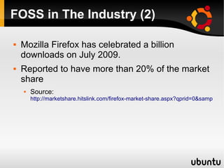 FOSS in The Industry (2)

   Mozilla Firefox has celebrated a billion
    downloads on July 2009.
   Reported to have more than 20% of the market
    share
       Source:
        http://marketshare.hitslink.com/firefox-market-share.aspx?qprid=0&sample=28
 