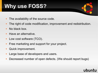 Why use FOSS?

   The availability of the source code.
   The right of code modification, improvement and redistribution.
   No black box.
   Have an alternative.
   Low cost software (TCO).
   Free marketing and support for your project.
   Quick improvement.
   Large base of developers and users.
   Decreased number of open defects. (We should report bugs)
 