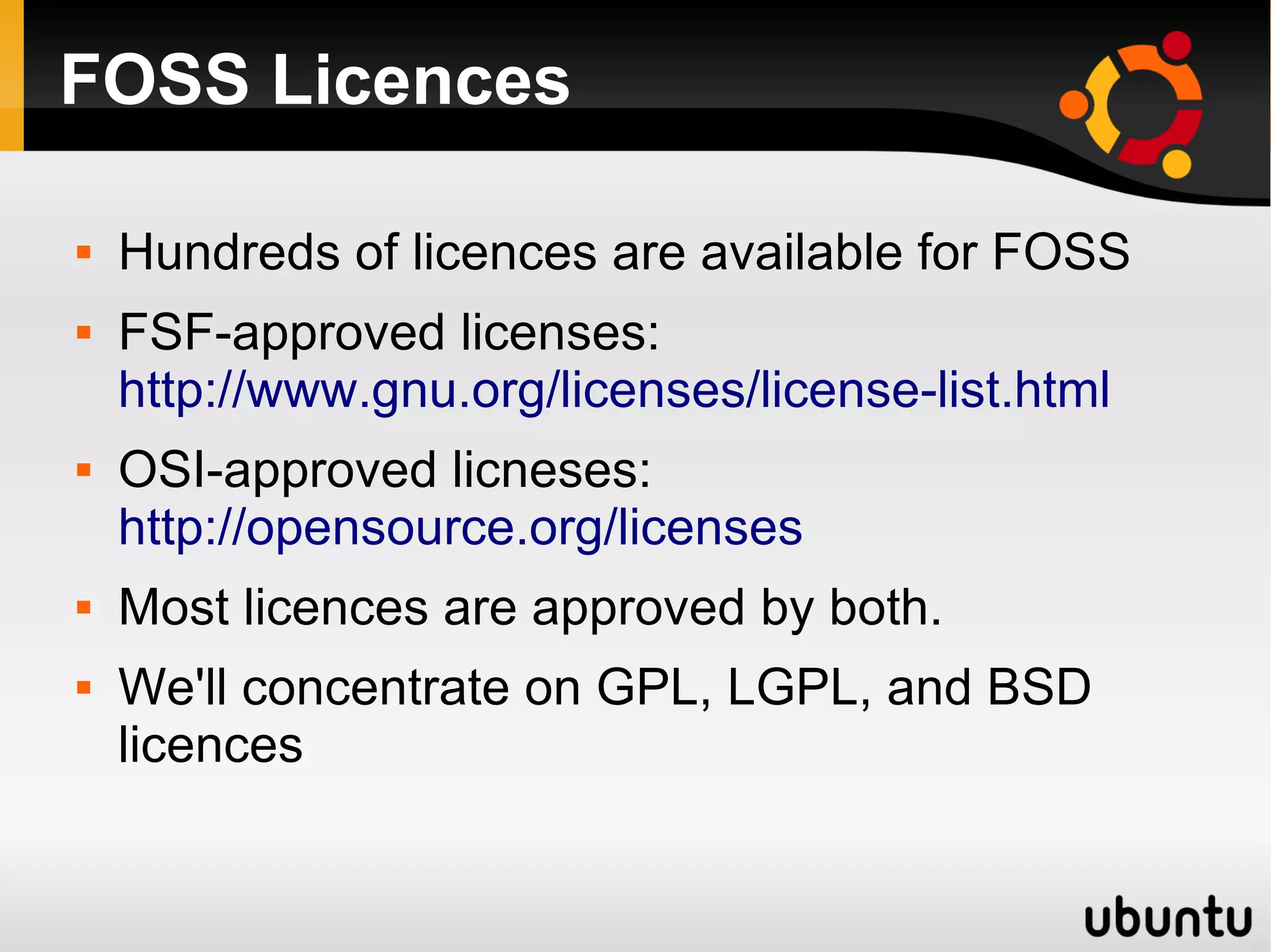 FOSS Licences

   Hundreds of licences are available for FOSS
   FSF-approved licenses:
    http://www.gnu.org/licenses/license-list.html
   OSI-approved licneses:
    http://opensource.org/licenses
   Most licences are approved by both.
   We'll concentrate on GPL, LGPL, and BSD
    licences
 