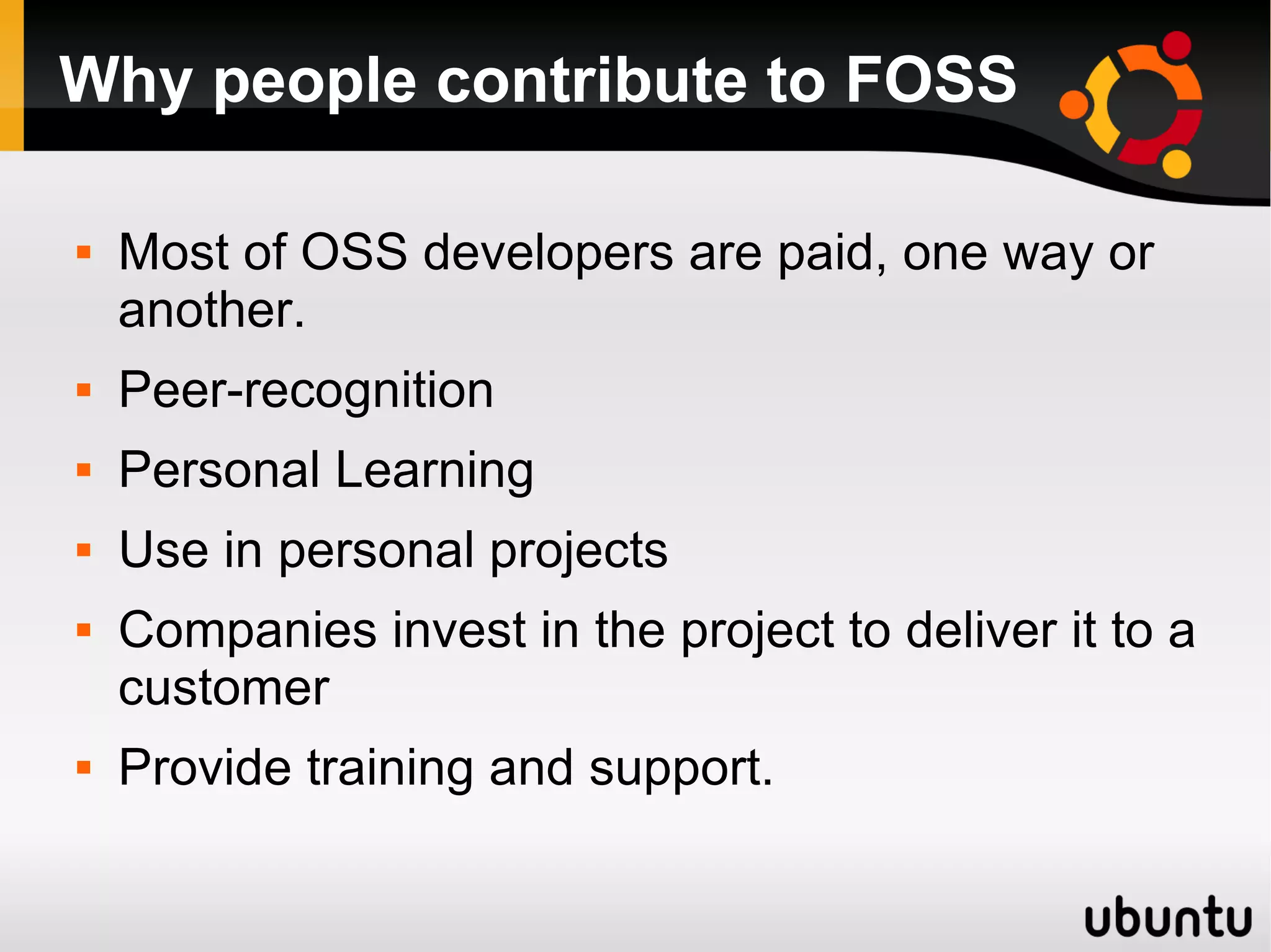 Why people contribute to FOSS

   Most of OSS developers are paid, one way or
    another.
   Peer-recognition
   Personal Learning
   Use in personal projects
   Companies invest in the project to deliver it to a
    customer
   Provide training and support.
 
