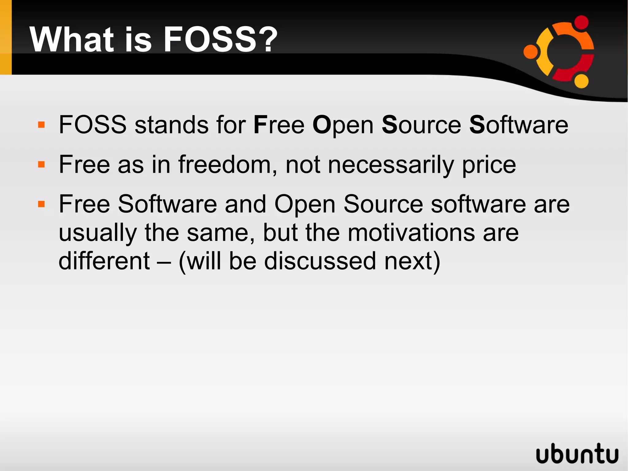 What is FOSS?

   FOSS stands for Free Open Source Software
   Free as in freedom, not necessarily price
   Free Software and Open Source software are
    usually the same, but the motivations are
    different – (will be discussed next)
 