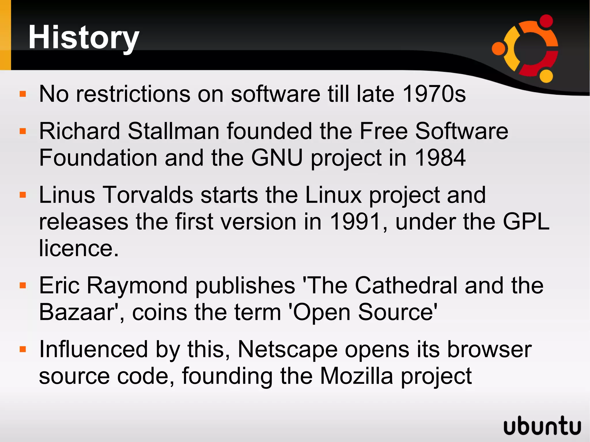 History
   No restrictions on software till late 1970s
   Richard Stallman founded the Free Software
    Foundation and the GNU project in 1984
   Linus Torvalds starts the Linux project and
    releases the first version in 1991, under the GPL
    licence.
   Eric Raymond publishes 'The Cathedral and the
    Bazaar', coins the term 'Open Source'
   Influenced by this, Netscape opens its browser
    source code, founding the Mozilla project
 