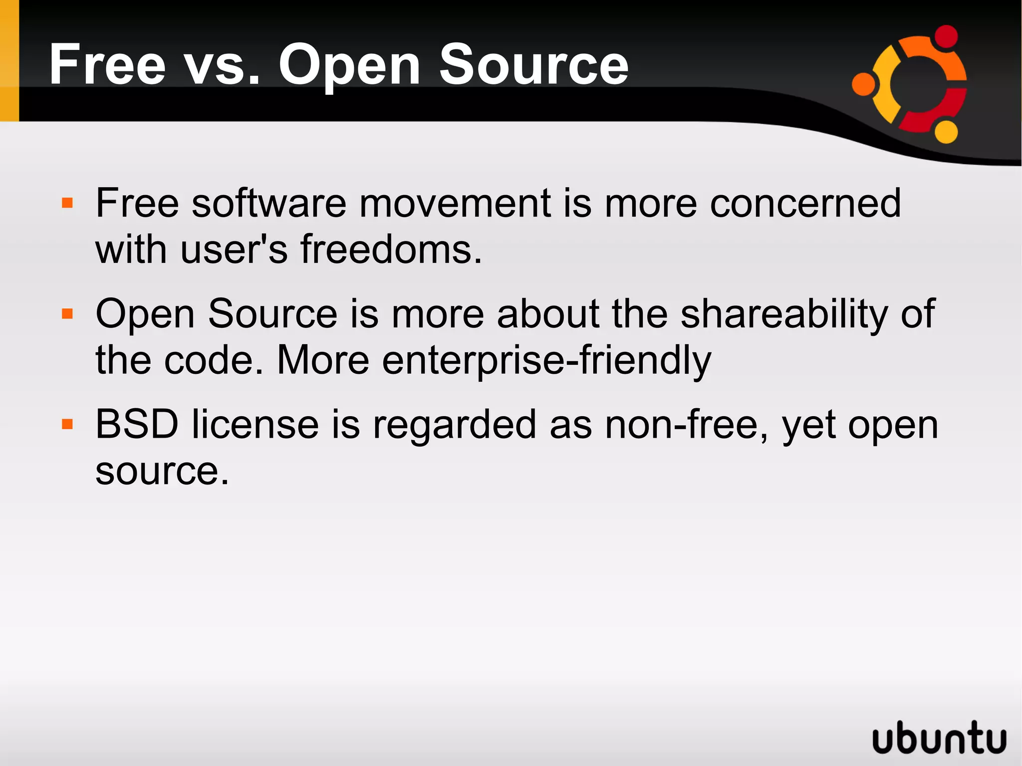 Free vs. Open Source

   Free software movement is more concerned
    with user's freedoms.
   Open Source is more about the shareability of
    the code. More enterprise-friendly
   BSD license is regarded as non-free, yet open
    source.
 