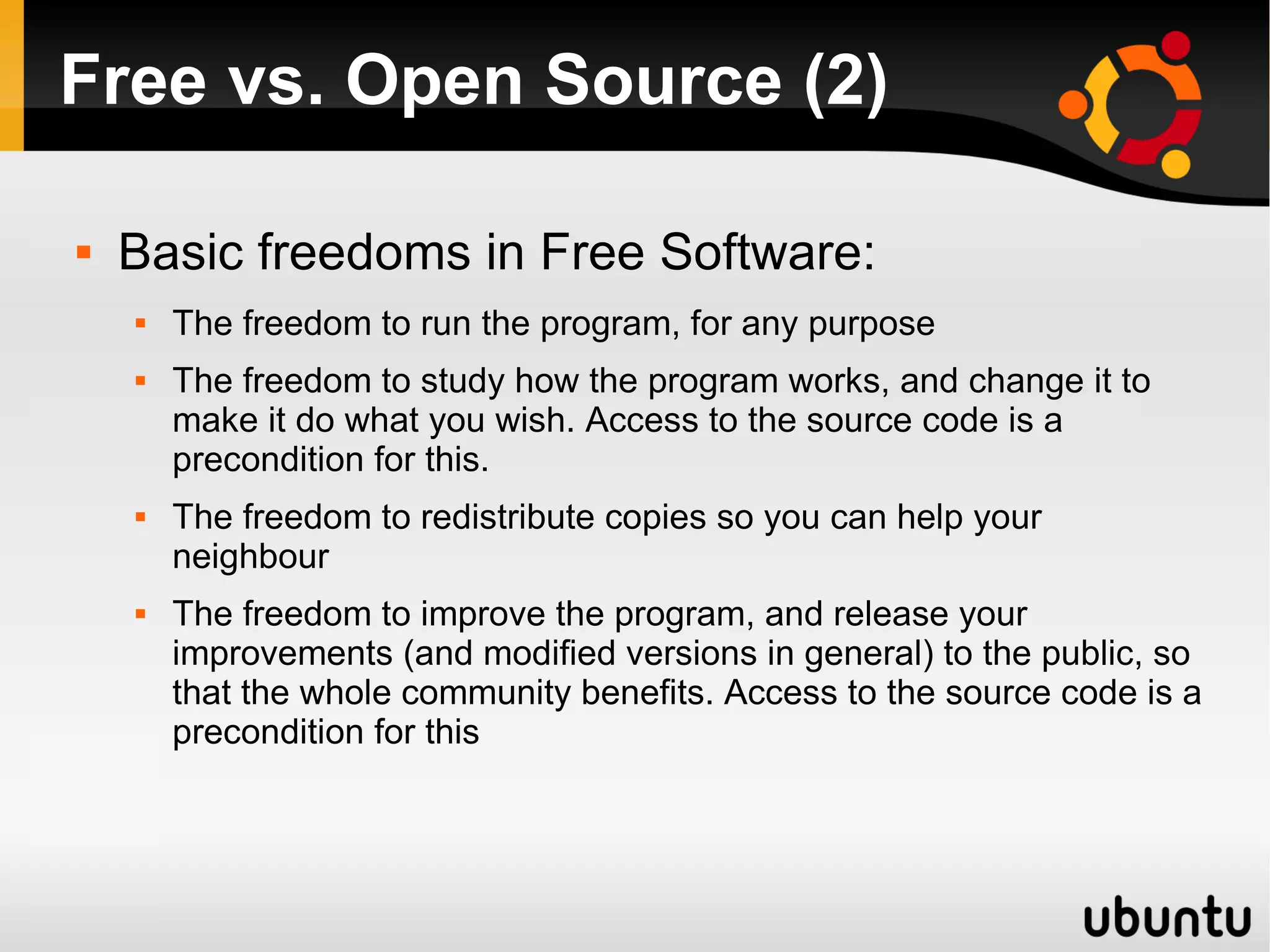 Free vs. Open Source (2)

   Basic freedoms in Free Software:
       The freedom to run the program, for any purpose
       The freedom to study how the program works, and change it to
        make it do what you wish. Access to the source code is a
        precondition for this.
       The freedom to redistribute copies so you can help your
        neighbour
       The freedom to improve the program, and release your
        improvements (and modified versions in general) to the public, so
        that the whole community benefits. Access to the source code is a
        precondition for this
 