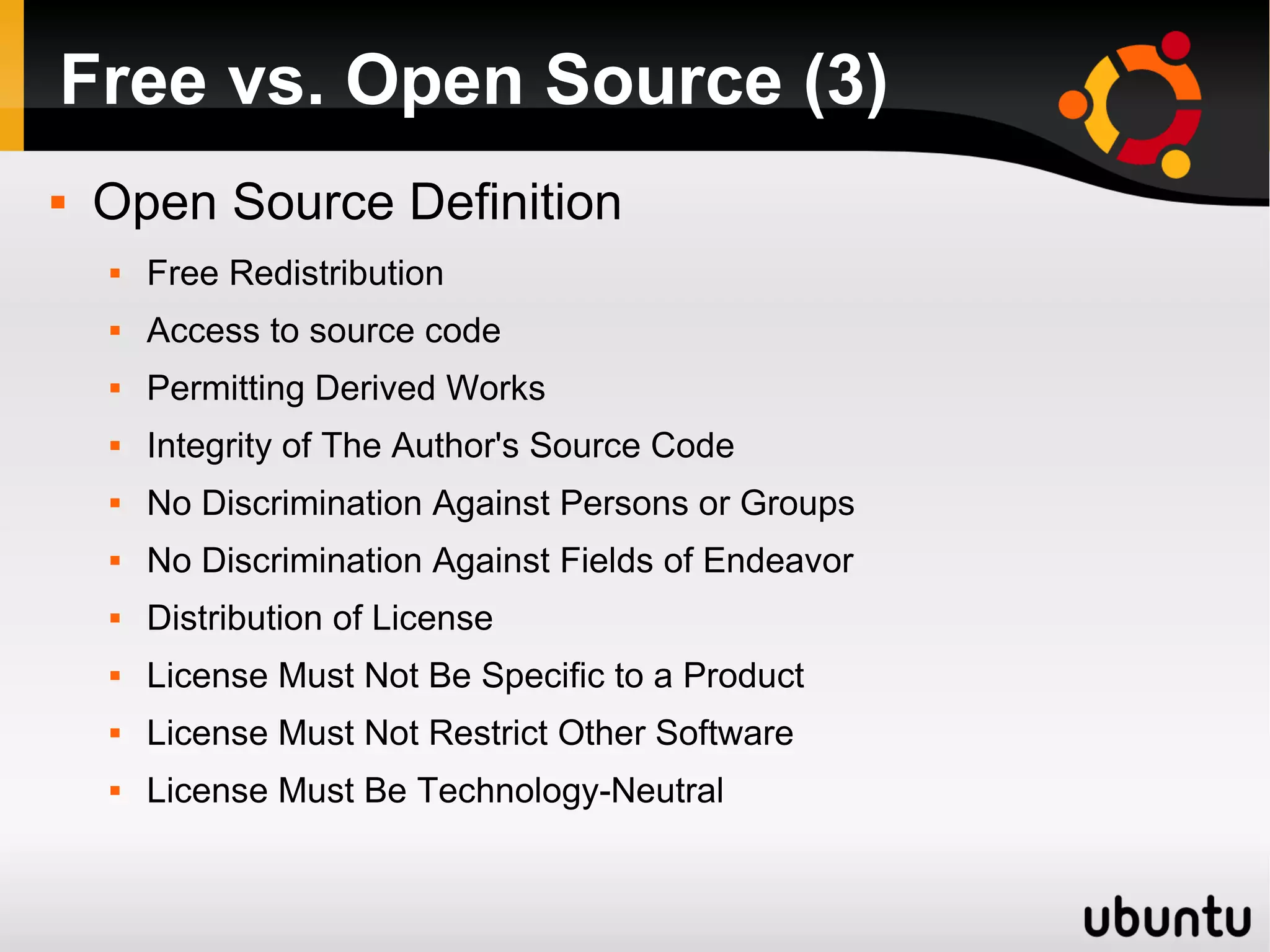 Free vs. Open Source (3)
   Open Source Definition
       Free Redistribution
       Access to source code
       Permitting Derived Works
       Integrity of The Author's Source Code
       No Discrimination Against Persons or Groups
       No Discrimination Against Fields of Endeavor
       Distribution of License
       License Must Not Be Specific to a Product
       License Must Not Restrict Other Software
       License Must Be Technology-Neutral
 