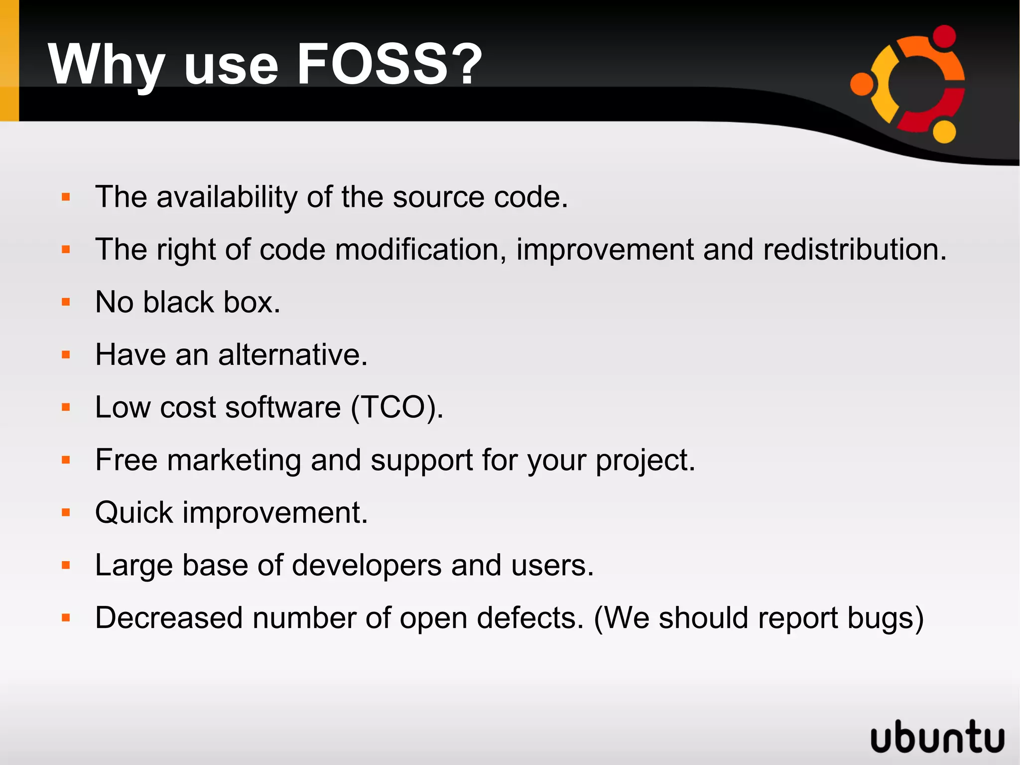 Why use FOSS?

   The availability of the source code.
   The right of code modification, improvement and redistribution.
   No black box.
   Have an alternative.
   Low cost software (TCO).
   Free marketing and support for your project.
   Quick improvement.
   Large base of developers and users.
   Decreased number of open defects. (We should report bugs)
 