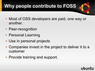 Why people contribute to FOSS

   Most of OSS developers are paid, one way or
    another.
   Peer-recognition
   Personal Learning
   Use in personal projects
   Companies invest in the project to deliver it to a
    customer
   Provide training and support.
 