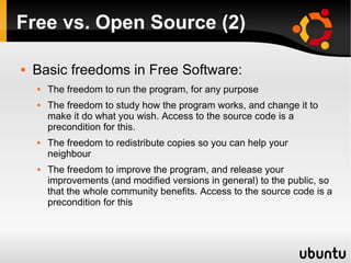 Free vs. Open Source (2)

   Basic freedoms in Free Software:
       The freedom to run the program, for any purpose
       The freedom to study how the program works, and change it to
        make it do what you wish. Access to the source code is a
        precondition for this.
       The freedom to redistribute copies so you can help your
        neighbour
       The freedom to improve the program, and release your
        improvements (and modified versions in general) to the public, so
        that the whole community benefits. Access to the source code is a
        precondition for this
 