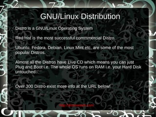 GNU/Linux Distribution Distro is a GNU/Linux Operating System Red Hat is the most successful commmercial Distro. Ubuntu, Fedora, Debian, Linux Mint etc. are some of the most popular Distros. Almost all the Distros have Live CD which means you can just Plug and Boot i.e. The whole OS runs on RAM i.e. your Hard Disk untouched. Over 300 Distro exist more info at the URL below! http://distrowatch.com 