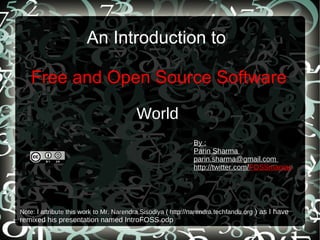 An Introduction to  Free and Open Source Software World By : Parin Sharma  parin.sharma@gmail.com  http://twitter.com/ FOSSmaniac Note: I attribute this work to Mr. Narendra Sisodiya ( http://narendra.techfandu.org  ) as I have remixed his presentation named IntroFOSS.odp 