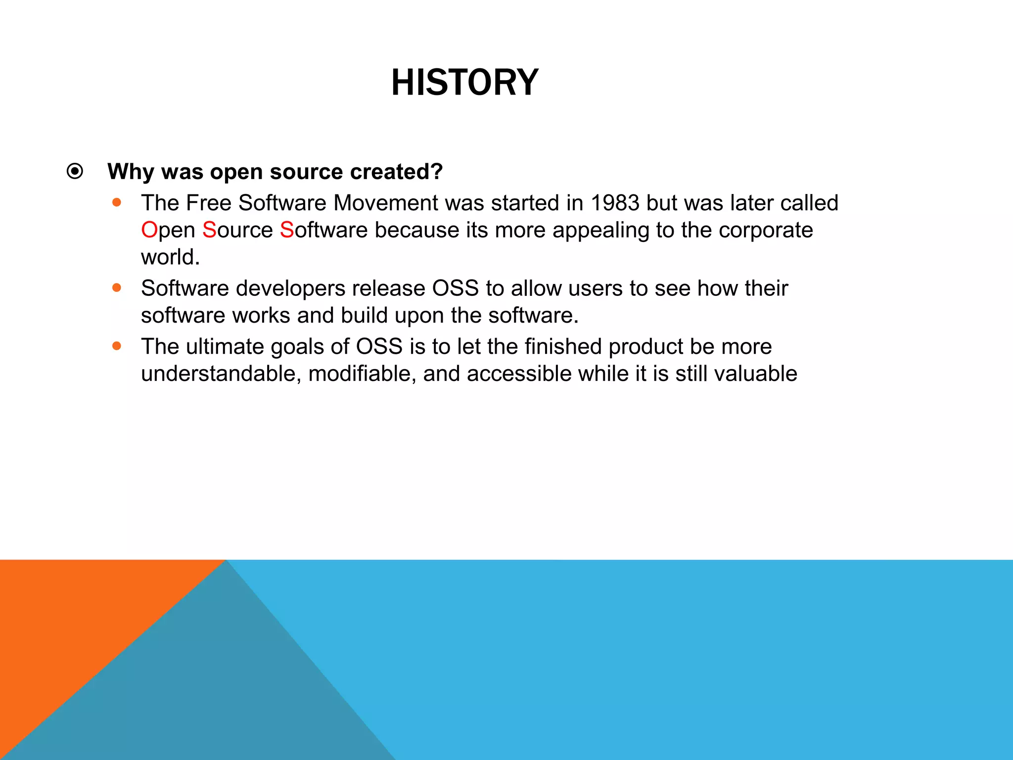 HISTORY

   Why was open source created?
     The Free Software Movement was started in 1983 but was later called
      Open Source Software because its more appealing to the corporate
      world.
     Software developers release OSS to allow users to see how their
      software works and build upon the software.
     The ultimate goals of OSS is to let the finished product be more
      understandable, modifiable, and accessible while it is still valuable
 