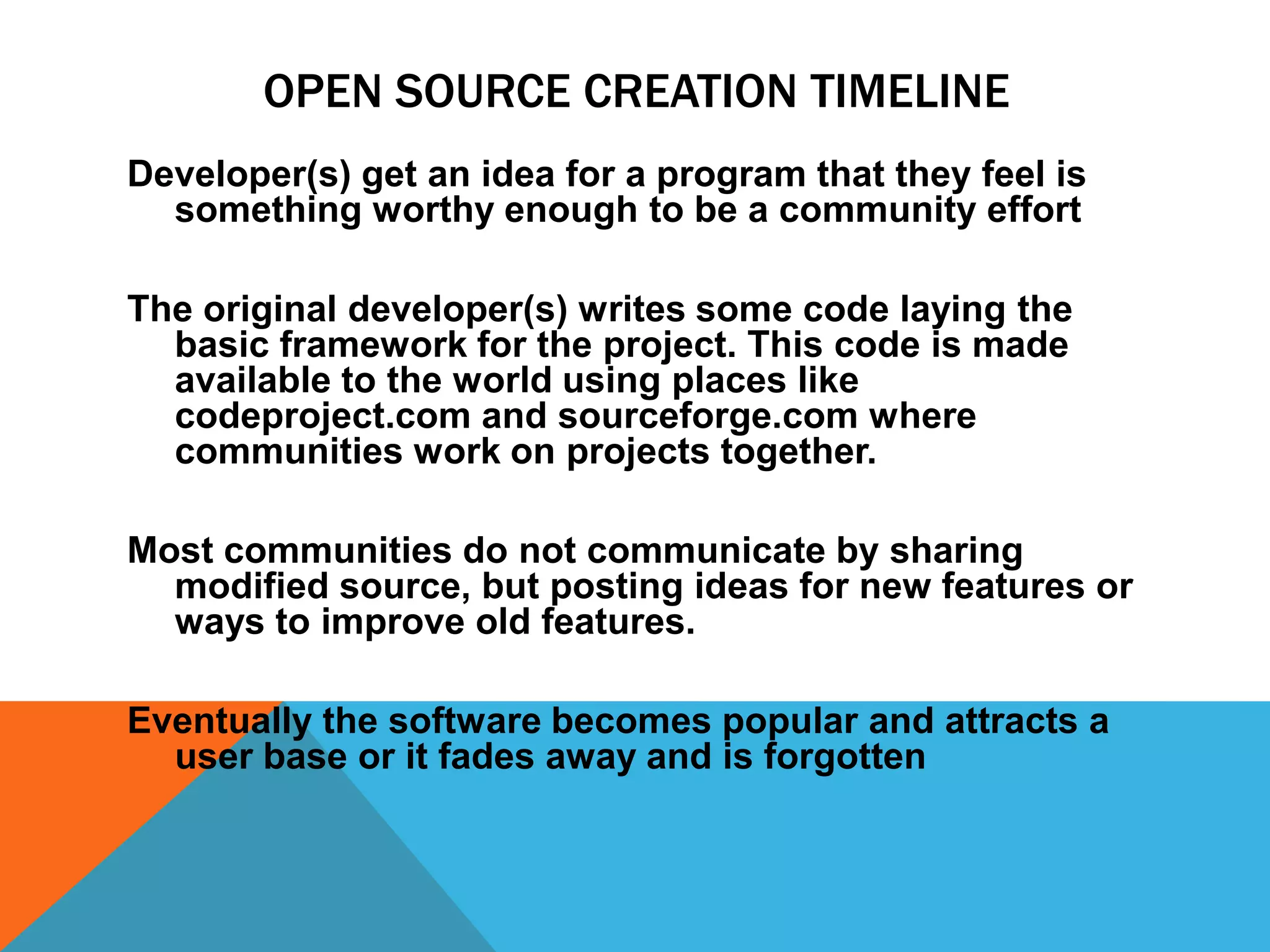 OPEN SOURCE CREATION TIMELINE
Developer(s) get an idea for a program that they feel is
  something worthy enough to be a community effort

The original developer(s) writes some code laying the
  basic framework for the project. This code is made
  available to the world using places like
  codeproject.com and sourceforge.com where
  communities work on projects together.

Most communities do not communicate by sharing
  modified source, but posting ideas for new features or
  ways to improve old features.

Eventually the software becomes popular and attracts a
  user base or it fades away and is forgotten
 