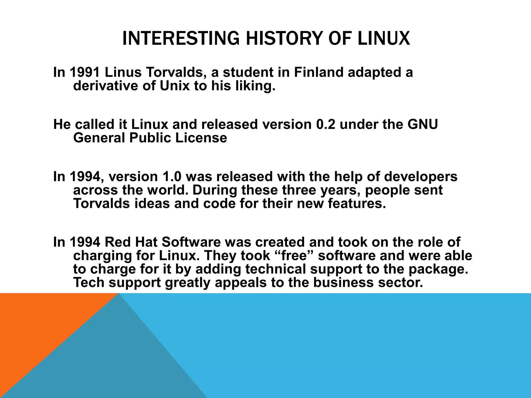 INTERESTING HISTORY OF LINUX
In 1991 Linus Torvalds, a student in Finland adapted a
   derivative of Unix to his liking.

He called it Linux and released version 0.2 under the GNU
   General Public License

In 1994, version 1.0 was released with the help of developers
   across the world. During these three years, people sent
   Torvalds ideas and code for their new features.

In 1994 Red Hat Software was created and took on the role of
   charging for Linux. They took “free” software and were able
   to charge for it by adding technical support to the package.
   Tech support greatly appeals to the business sector.
 