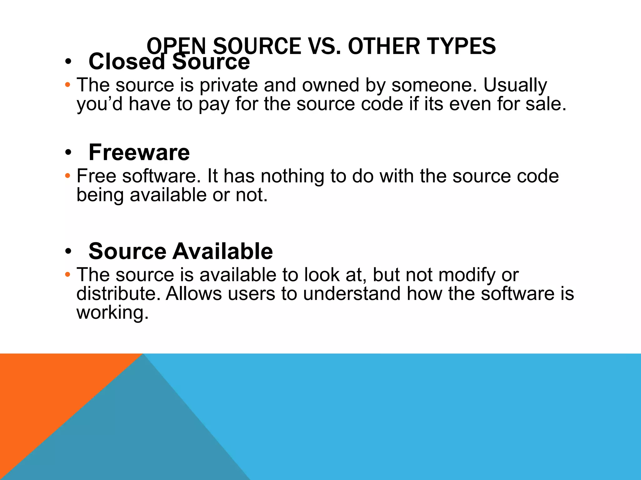 OPEN SOURCE VS. OTHER TYPES
• Closed Source
• The source is private and owned by someone. Usually
  you’d have to pay for the source code if its even for sale.

• Freeware
• Free software. It has nothing to do with the source code
  being available or not.

• Source Available
• The source is available to look at, but not modify or
  distribute. Allows users to understand how the software is
  working.
 
