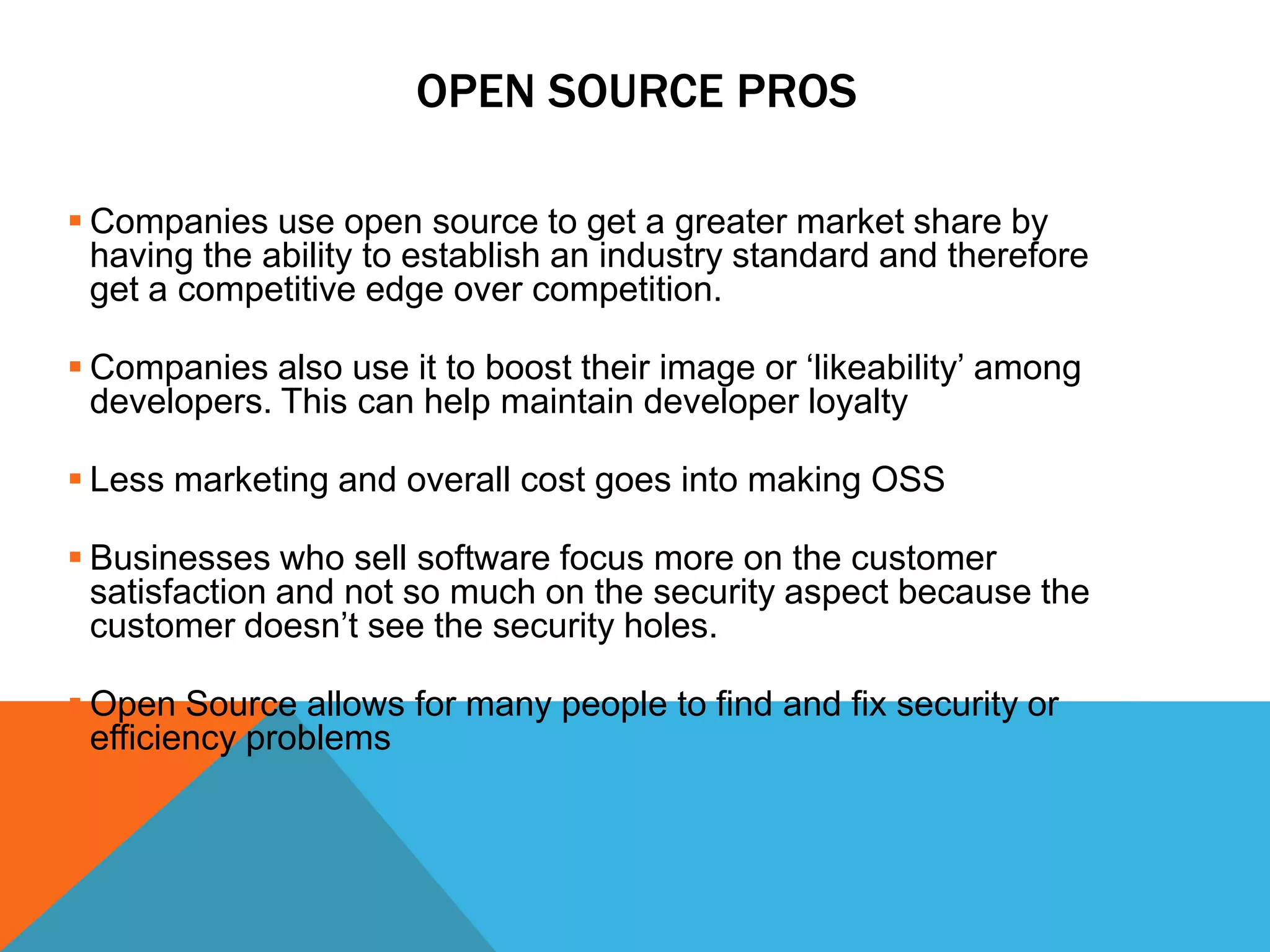 OPEN SOURCE PROS

 Companies use open source to get a greater market share by
  having the ability to establish an industry standard and therefore
  get a competitive edge over competition.

 Companies also use it to boost their image or ‘likeability’ among
  developers. This can help maintain developer loyalty

 Less marketing and overall cost goes into making OSS

 Businesses who sell software focus more on the customer
  satisfaction and not so much on the security aspect because the
  customer doesn’t see the security holes.

 Open Source allows for many people to find and fix security or
  efficiency problems
 