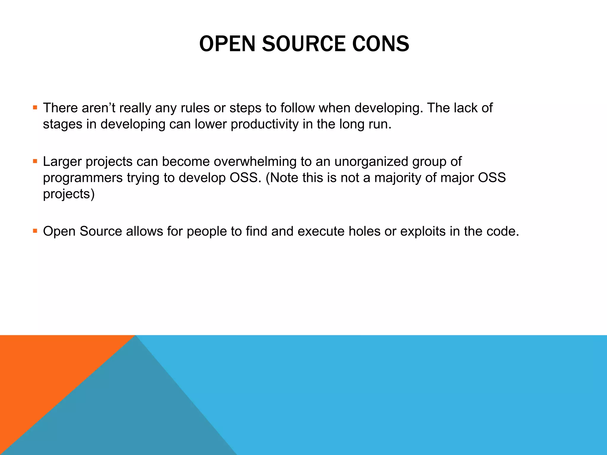 OPEN SOURCE CONS

 There aren’t really any rules or steps to follow when developing. The lack of
  stages in developing can lower productivity in the long run.

 Larger projects can become overwhelming to an unorganized group of
  programmers trying to develop OSS. (Note this is not a majority of major OSS
  projects)

 Open Source allows for people to find and execute holes or exploits in the code.
 