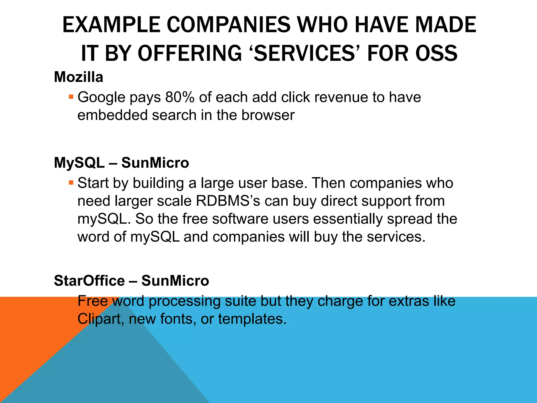 EXAMPLE COMPANIES WHO HAVE MADE
  IT BY OFFERING „SERVICES‟ FOR OSS
Mozilla
  Google pays 80% of each add click revenue to have
   embedded search in the browser


MySQL – SunMicro
  Start by building a large user base. Then companies who
   need larger scale RDBMS’s can buy direct support from
   mySQL. So the free software users essentially spread the
   word of mySQL and companies will buy the services.

StarOffice – SunMicro
   Free word processing suite but they charge for extras like
    Clipart, new fonts, or templates.
 