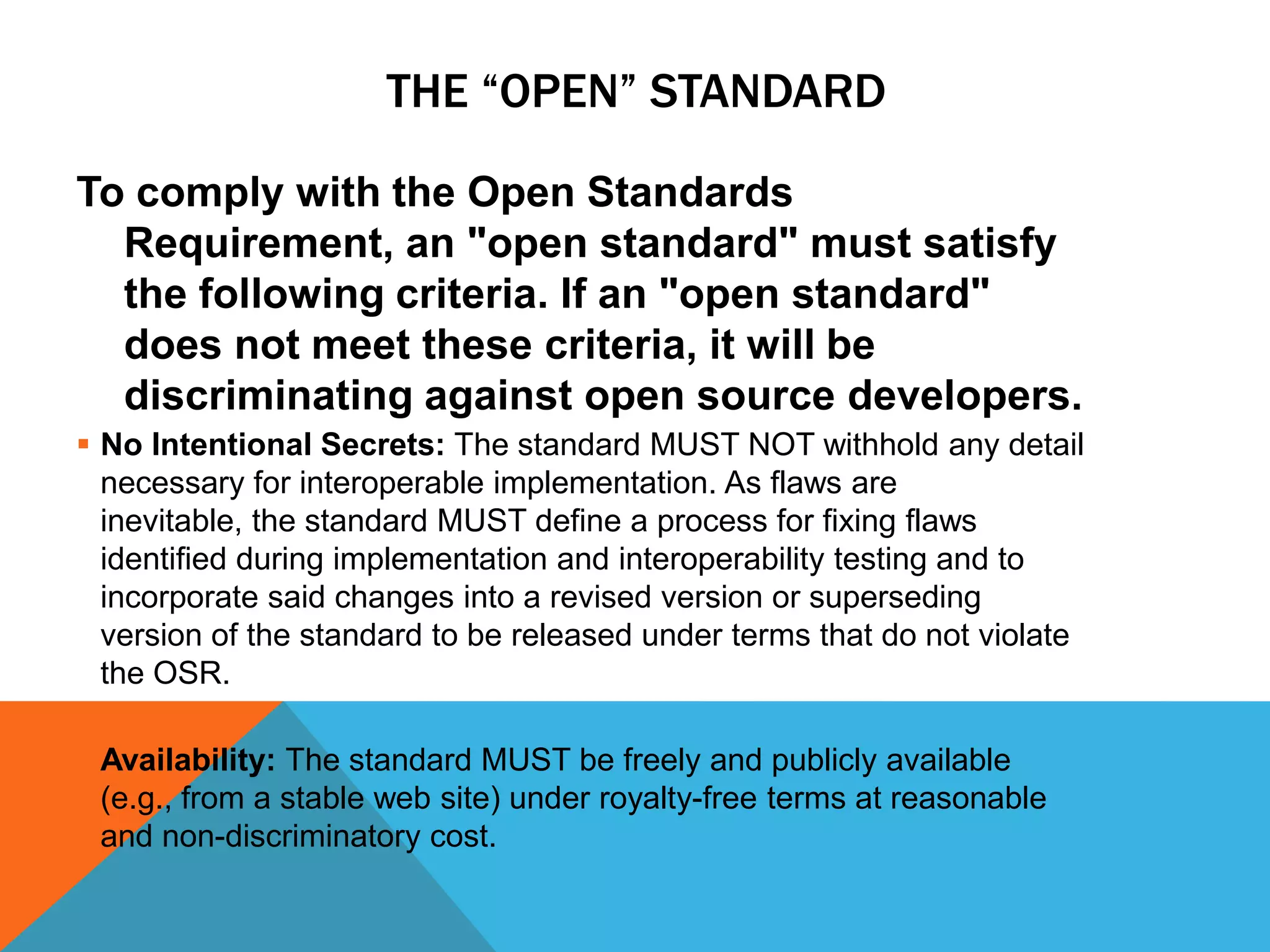 THE “OPEN” STANDARD

To comply with the Open Standards
  Requirement, an "open standard" must satisfy
  the following criteria. If an "open standard"
  does not meet these criteria, it will be
  discriminating against open source developers.
 No Intentional Secrets: The standard MUST NOT withhold any detail
  necessary for interoperable implementation. As flaws are
  inevitable, the standard MUST define a process for fixing flaws
  identified during implementation and interoperability testing and to
  incorporate said changes into a revised version or superseding
  version of the standard to be released under terms that do not violate
  the OSR.

 Availability: The standard MUST be freely and publicly available
  (e.g., from a stable web site) under royalty-free terms at reasonable
  and non-discriminatory cost.
 