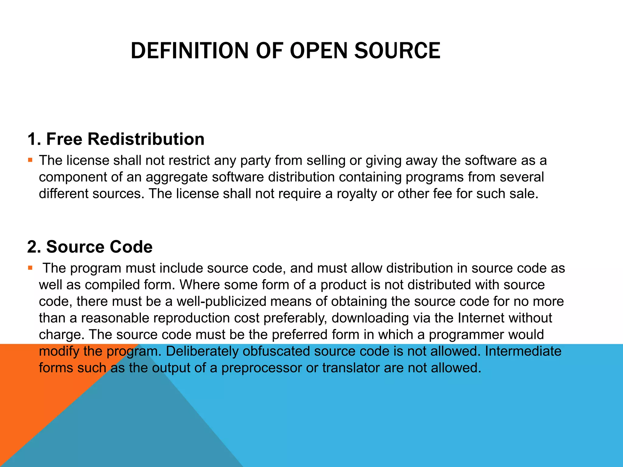 DEFINITION OF OPEN SOURCE


1. Free Redistribution
 The license shall not restrict any party from selling or giving away the software as a
  component of an aggregate software distribution containing programs from several
  different sources. The license shall not require a royalty or other fee for such sale.


2. Source Code
 The program must include source code, and must allow distribution in source code as
  well as compiled form. Where some form of a product is not distributed with source
  code, there must be a well-publicized means of obtaining the source code for no more
  than a reasonable reproduction cost preferably, downloading via the Internet without
  charge. The source code must be the preferred form in which a programmer would
  modify the program. Deliberately obfuscated source code is not allowed. Intermediate
  forms such as the output of a preprocessor or translator are not allowed.
 