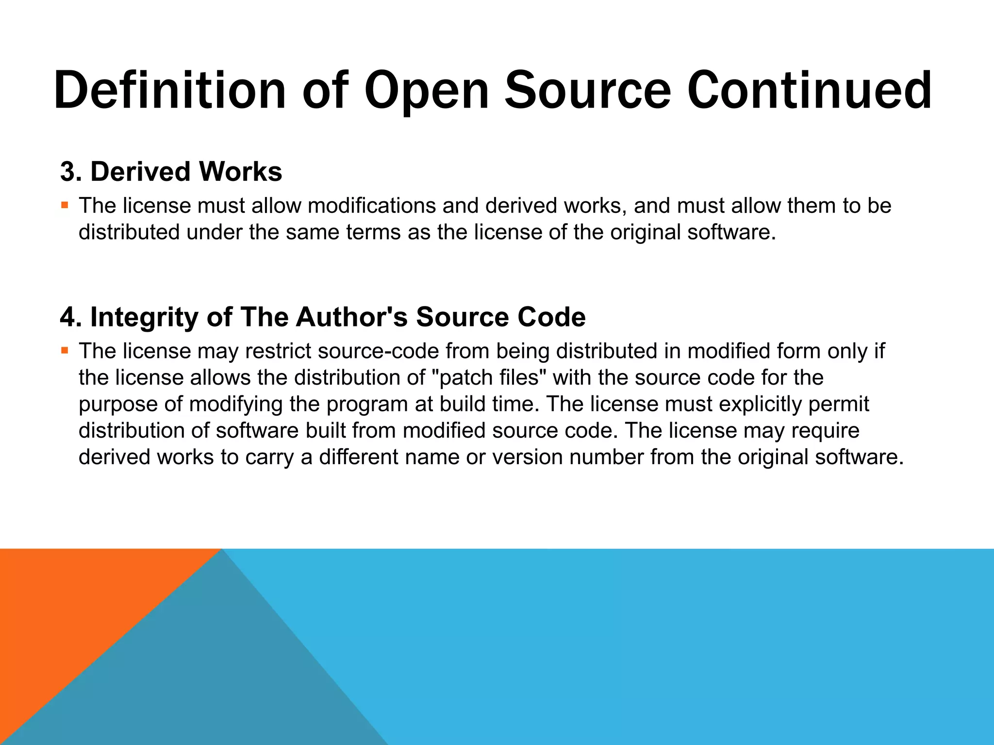 Definition of Open Source Continued
3. Derived Works
 The license must allow modifications and derived works, and must allow them to be
  distributed under the same terms as the license of the original software.


4. Integrity of The Author's Source Code
 The license may restrict source-code from being distributed in modified form only if
  the license allows the distribution of "patch files" with the source code for the
  purpose of modifying the program at build time. The license must explicitly permit
  distribution of software built from modified source code. The license may require
  derived works to carry a different name or version number from the original software.
 