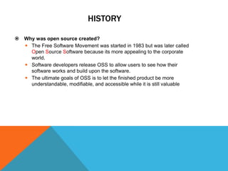 HISTORY

   Why was open source created?
     The Free Software Movement was started in 1983 but was later called
      Open Source Software because its more appealing to the corporate
      world.
     Software developers release OSS to allow users to see how their
      software works and build upon the software.
     The ultimate goals of OSS is to let the finished product be more
      understandable, modifiable, and accessible while it is still valuable
 