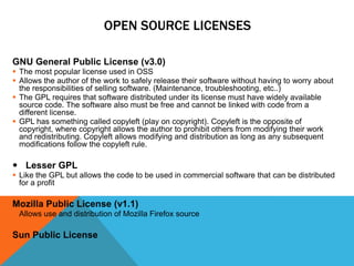 OPEN SOURCE LICENSES

GNU General Public License (v3.0)
 The most popular license used in OSS
 Allows the author of the work to safely release their software without having to worry about
  the responsibilities of selling software. (Maintenance, troubleshooting, etc..)
 The GPL requires that software distributed under its license must have widely available
  source code. The software also must be free and cannot be linked with code from a
  different license.
 GPL has something called copyleft (play on copyright). Copyleft is the opposite of
  copyright, where copyright allows the author to prohibit others from modifying their work
  and redistributing. Copyleft allows modifying and distribution as long as any subsequent
  modifications follow the copyleft rule.

 Lesser GPL
 Like the GPL but allows the code to be used in commercial software that can be distributed
  for a profit

Mozilla Public License (v1.1)
 Allows use and distribution of Mozilla Firefox source

Sun Public License
 