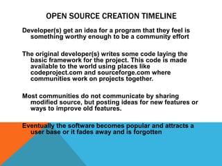 OPEN SOURCE CREATION TIMELINE
Developer(s) get an idea for a program that they feel is
  something worthy enough to be a community effort

The original developer(s) writes some code laying the
  basic framework for the project. This code is made
  available to the world using places like
  codeproject.com and sourceforge.com where
  communities work on projects together.

Most communities do not communicate by sharing
  modified source, but posting ideas for new features or
  ways to improve old features.

Eventually the software becomes popular and attracts a
  user base or it fades away and is forgotten
 
