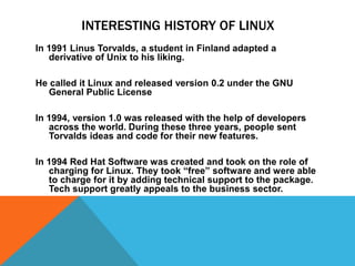 INTERESTING HISTORY OF LINUX
In 1991 Linus Torvalds, a student in Finland adapted a
   derivative of Unix to his liking.

He called it Linux and released version 0.2 under the GNU
   General Public License

In 1994, version 1.0 was released with the help of developers
   across the world. During these three years, people sent
   Torvalds ideas and code for their new features.

In 1994 Red Hat Software was created and took on the role of
   charging for Linux. They took “free” software and were able
   to charge for it by adding technical support to the package.
   Tech support greatly appeals to the business sector.
 