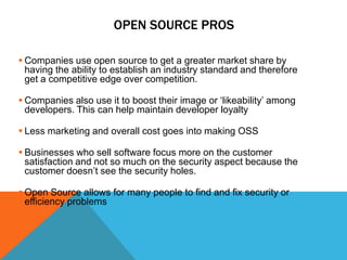 OPEN SOURCE PROS

 Companies use open source to get a greater market share by
  having the ability to establish an industry standard and therefore
  get a competitive edge over competition.

 Companies also use it to boost their image or ‘likeability’ among
  developers. This can help maintain developer loyalty

 Less marketing and overall cost goes into making OSS

 Businesses who sell software focus more on the customer
  satisfaction and not so much on the security aspect because the
  customer doesn’t see the security holes.

 Open Source allows for many people to find and fix security or
  efficiency problems
 