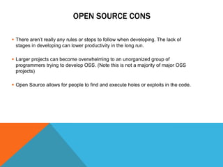 OPEN SOURCE CONS

 There aren’t really any rules or steps to follow when developing. The lack of
  stages in developing can lower productivity in the long run.

 Larger projects can become overwhelming to an unorganized group of
  programmers trying to develop OSS. (Note this is not a majority of major OSS
  projects)

 Open Source allows for people to find and execute holes or exploits in the code.
 