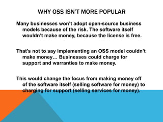 WHY OSS ISN‟T MORE POPULAR
Many businesses won’t adopt open-source business
  models because of the risk. The software itself
  wouldn’t make money, because the license is free.


That’s not to say implementing an OSS model couldn’t
  make money… Businesses could charge for
  support and warranties to make money.


This would change the focus from making money off
  of the software itself (selling software for money) to
  charging for support (selling services for money).
 