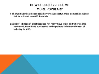 HOW COULD OSS BECOME
                      MORE POPULAR?
If an OSS business model became very successful, more companies would
    follow suit and have OSS models.


Basically - it doesn’t exist because not many have tried, and where some
   have tried, none have succeeded to the point to influence the rest of
   industry to shift.
 