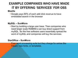 EXAMPLE COMPANIES WHO HAVE MADE
  IT BY OFFERING „SERVICES‟ FOR OSS
Mozilla
  Google pays 80% of each add click revenue to have
   embedded search in the browser


MySQL – SunMicro
  Start by building a large user base. Then companies who
   need larger scale RDBMS’s can buy direct support from
   mySQL. So the free software users essentially spread the
   word of mySQL and companies will buy the services.

StarOffice – SunMicro
   Free word processing suite but they charge for extras like
    Clipart, new fonts, or templates.
 