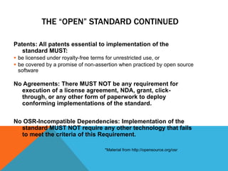 THE “OPEN” STANDARD CONTINUED

Patents: All patents essential to implementation of the
   standard MUST:
 be licensed under royalty-free terms for unrestricted use, or
 be covered by a promise of non-assertion when practiced by open source
  software

No Agreements: There MUST NOT be any requirement for
  execution of a license agreement, NDA, grant, click-
  through, or any other form of paperwork to deploy
  conforming implementations of the standard.


No OSR-Incompatible Dependencies: Implementation of the
  standard MUST NOT require any other technology that fails
  to meet the criteria of this Requirement.

                                    *Material from http://opensource.org/osr
 