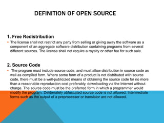 DEFINITION OF OPEN SOURCE


1. Free Redistribution
 The license shall not restrict any party from selling or giving away the software as a
  component of an aggregate software distribution containing programs from several
  different sources. The license shall not require a royalty or other fee for such sale.


2. Source Code
 The program must include source code, and must allow distribution in source code as
  well as compiled form. Where some form of a product is not distributed with source
  code, there must be a well-publicized means of obtaining the source code for no more
  than a reasonable reproduction cost preferably, downloading via the Internet without
  charge. The source code must be the preferred form in which a programmer would
  modify the program. Deliberately obfuscated source code is not allowed. Intermediate
  forms such as the output of a preprocessor or translator are not allowed.
 