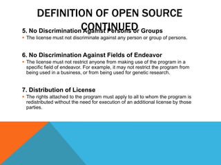 DEFINITION OF OPEN SOURCE
5. No DiscriminationCONTINUED Groups
                    Against Persons or
 The license must not discriminate against any person or group of persons.


6. No Discrimination Against Fields of Endeavor
 The license must not restrict anyone from making use of the program in a
  specific field of endeavor. For example, it may not restrict the program from
  being used in a business, or from being used for genetic research.


7. Distribution of License
 The rights attached to the program must apply to all to whom the program is
  redistributed without the need for execution of an additional license by those
  parties.
 