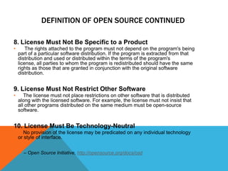 DEFINITION OF OPEN SOURCE CONTINUED

8. License Must Not Be Specific to a Product
•       The rights attached to the program must not depend on the program's being
    part of a particular software distribution. If the program is extracted from that
    distribution and used or distributed within the terms of the program's
    license, all parties to whom the program is redistributed should have the same
    rights as those that are granted in conjunction with the original software
    distribution.


9. License Must Not Restrict Other Software
•      The license must not place restrictions on other software that is distributed
    along with the licensed software. For example, the license must not insist that
    all other programs distributed on the same medium must be open-source
    software.


10. License Must Be Technology-Neutral
•      No provision of the license may be predicated on any individual technology
    or style of interface.


     – Open Source Initiative, http://opensource.org/docs/osd
 